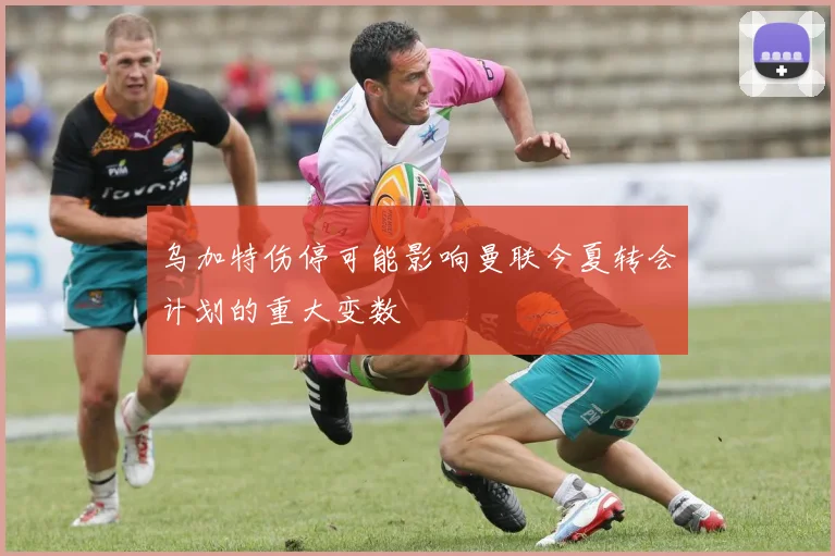乌加特伤停可能影响曼联今夏转会计划的重大变数