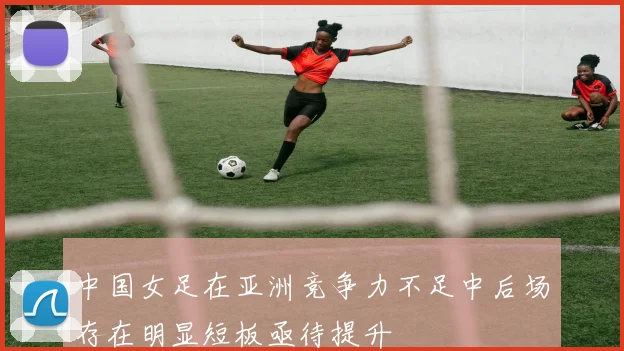 中国女足在亚洲竞争力不足中后场存在明显短板亟待提升