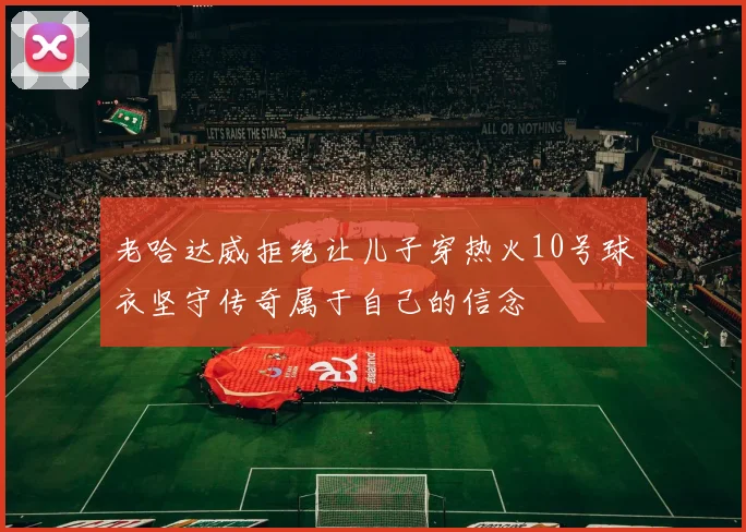 老哈达威拒绝让儿子穿热火10号球衣坚守传奇属于自己的信念