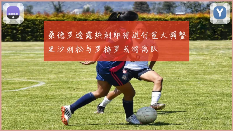 桑德罗透露热刺即将进行重大调整里沙利松与罗梅罗或将离队