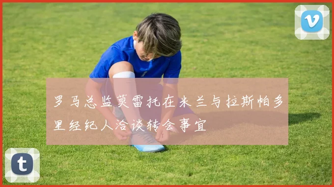 罗马总监莫雷托在米兰与拉斯帕多里经纪人洽谈转会事宜