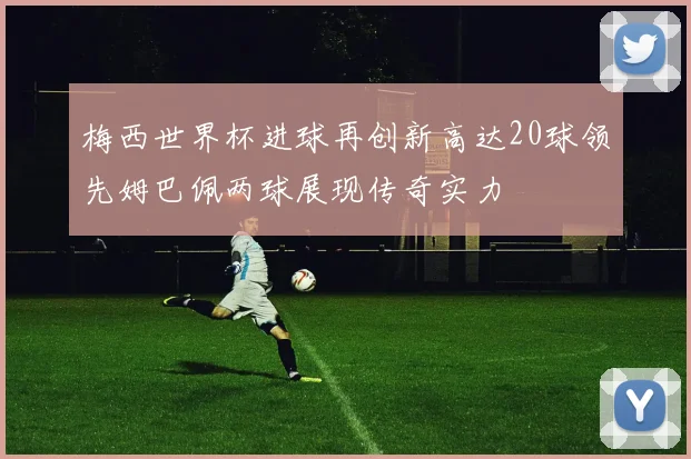 梅西世界杯进球再创新高达20球领先姆巴佩两球展现传奇实力