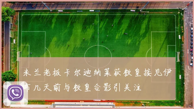 米兰老板卡尔迪纳莱获教皇接见伊布几天前与教皇合影引关注