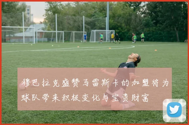 穆巴拉克盛赞马雷斯卡的加盟将为球队带来积极变化与宝贵财富