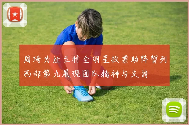周琦为杜兰特全明星投票助阵暂列西部第九展现团队精神与支持