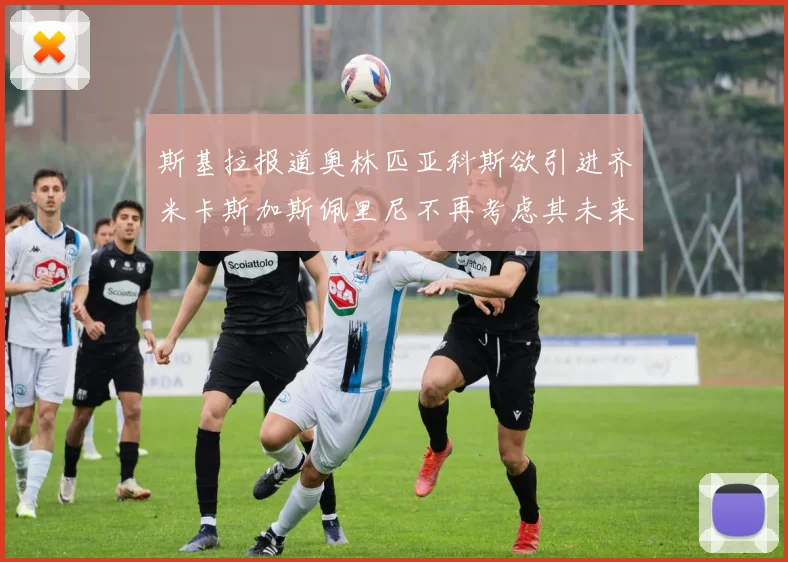 斯基拉报道奥林匹亚科斯欲引进齐米卡斯加斯佩里尼不再考虑其未来