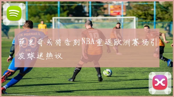 萨里奇或将告别NBA重返欧洲赛场引发球迷热议