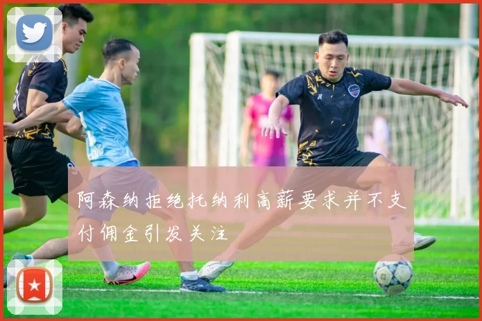 阿森纳拒绝托纳利高薪要求并不支付佣金引发关注