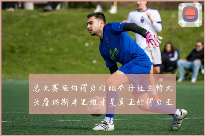 总决赛场均得分对比乔丹杜兰特大头詹姆斯库里谁才是真正的得分王