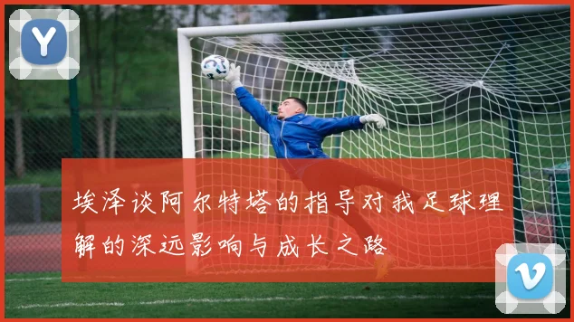 埃泽谈阿尔特塔的指导对我足球理解的深远影响与成长之路