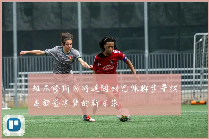 维尼修斯或将追随姆巴佩脚步寻找高额签字费的新东家