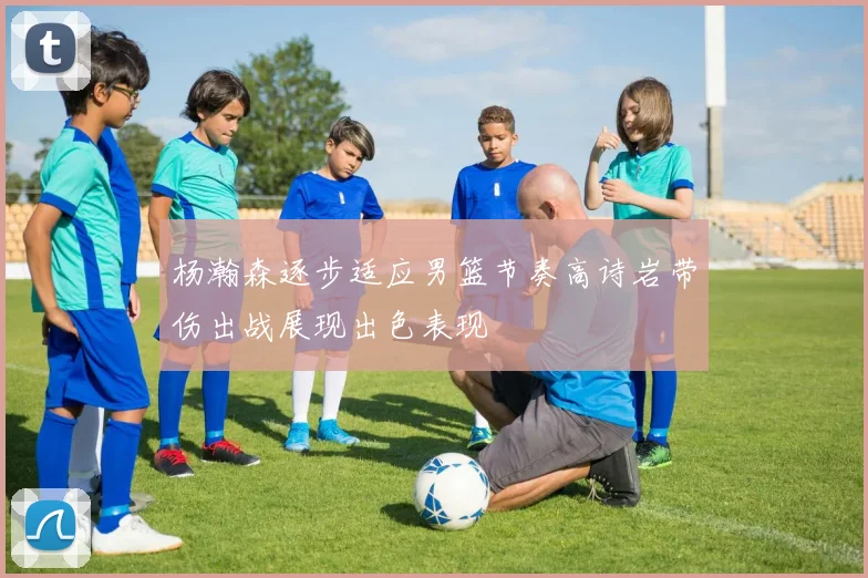 杨瀚森逐步适应男篮节奏高诗岩带伤出战展现出色表现