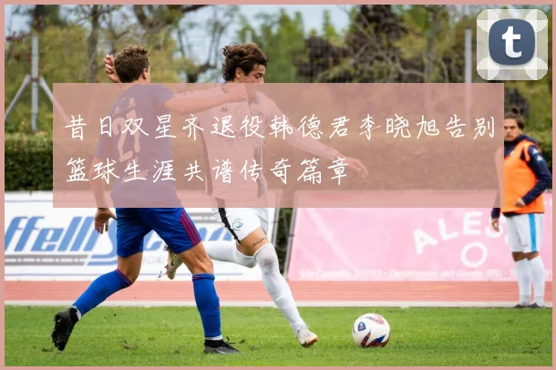 昔日双星齐退役韩德君李晓旭告别篮球生涯共谱传奇篇章