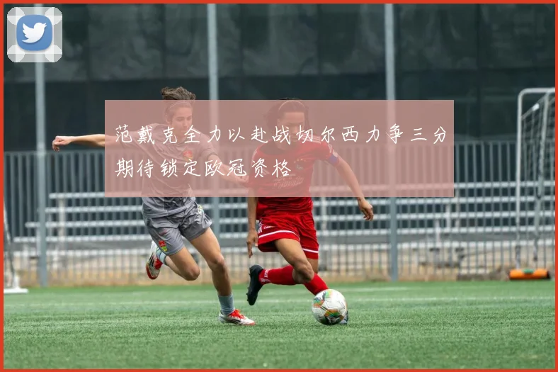 范戴克全力以赴战切尔西力争三分期待锁定欧冠资格