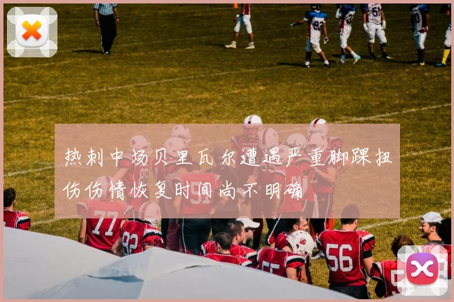 热刺中场贝里瓦尔遭遇严重脚踝扭伤伤情恢复时间尚不明确