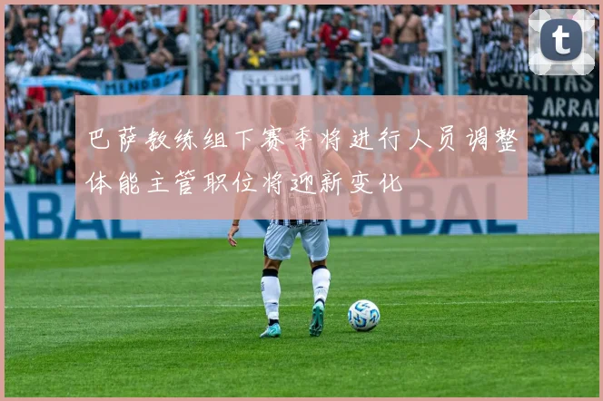 巴萨教练组下赛季将进行人员调整体能主管职位将迎新变化