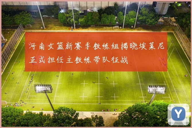 河南女篮新赛季教练组揭晓埃莱尼正式担任主教练带队征战