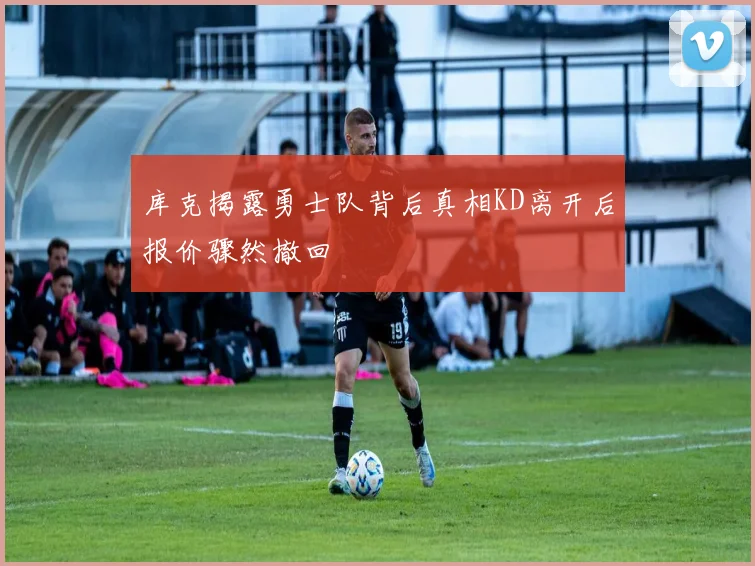 库克揭露勇士队背后真相KD离开后报价骤然撤回