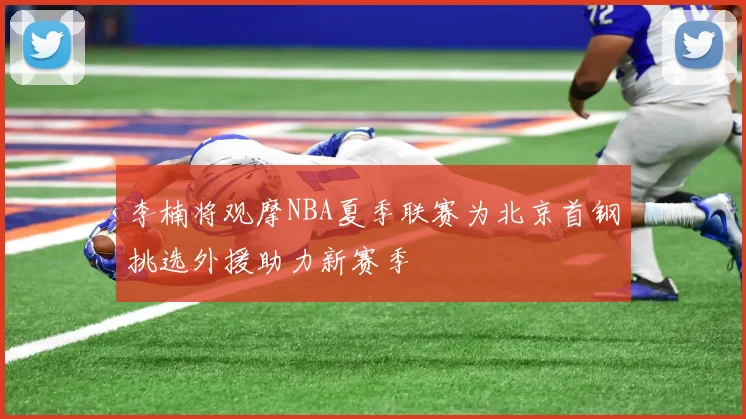 李楠将观摩NBA夏季联赛为北京首钢挑选外援助力新赛季