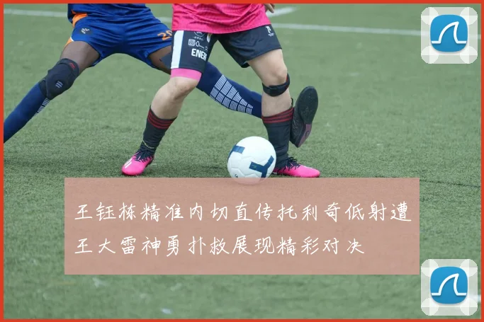 王钰栋精准内切直传托利奇低射遭王大雷神勇扑救展现精彩对决