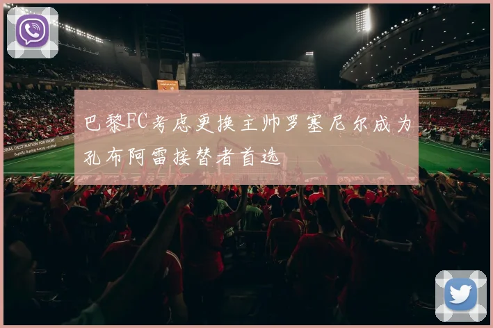 巴黎FC考虑更换主帅罗塞尼尔成为孔布阿雷接替者首选