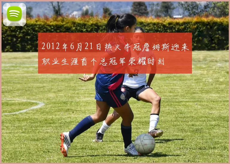 2012年6月21日热火夺冠詹姆斯迎来职业生涯首个总冠军荣耀时刻