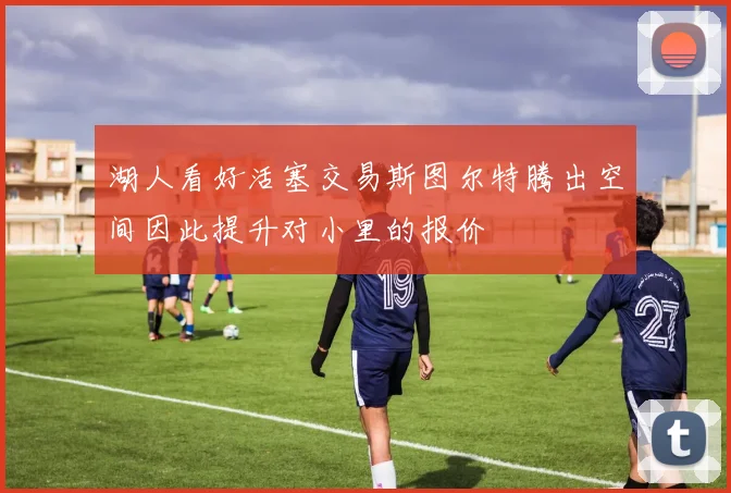 湖人看好活塞交易斯图尔特腾出空间因此提升对小里的报价