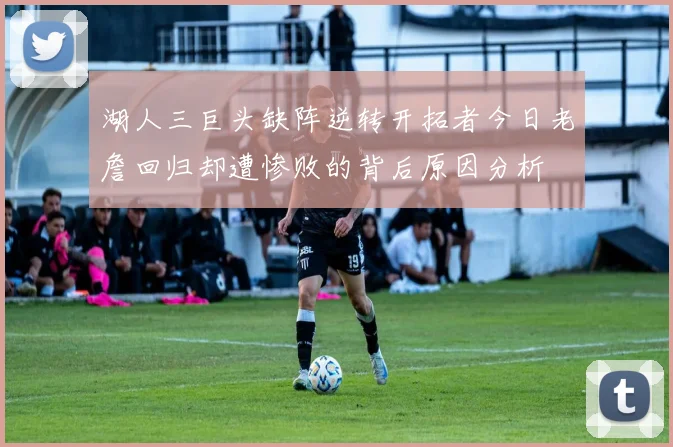 湖人三巨头缺阵逆转开拓者今日老詹回归却遭惨败的背后原因分析