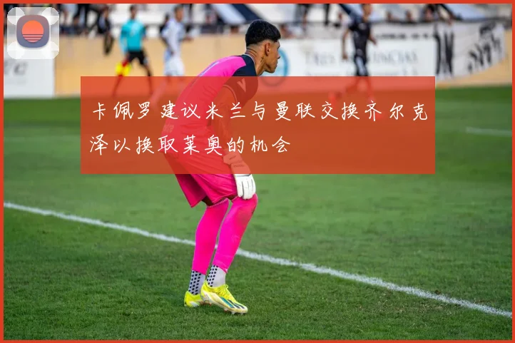 卡佩罗建议米兰与曼联交换齐尔克泽以换取莱奥的机会
