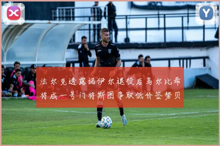 法尔克透露诺伊尔退役后乌尔比希将成一号门将斯图争取低价签努贝尔