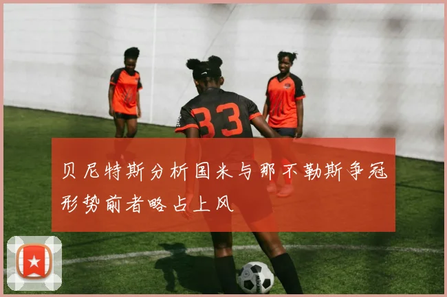 贝尼特斯分析国米与那不勒斯争冠形势前者略占上风