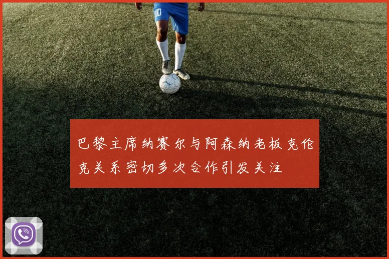 巴黎主席纳赛尔与阿森纳老板克伦克关系密切多次合作引发关注
