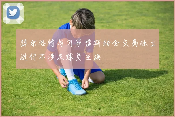 瑟尔洛特与冈萨雷斯转会交易独立进行不涉及球员互换