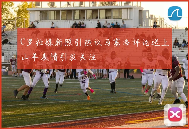 C罗社媒新照引热议马塞洛评论送上山羊表情引发关注